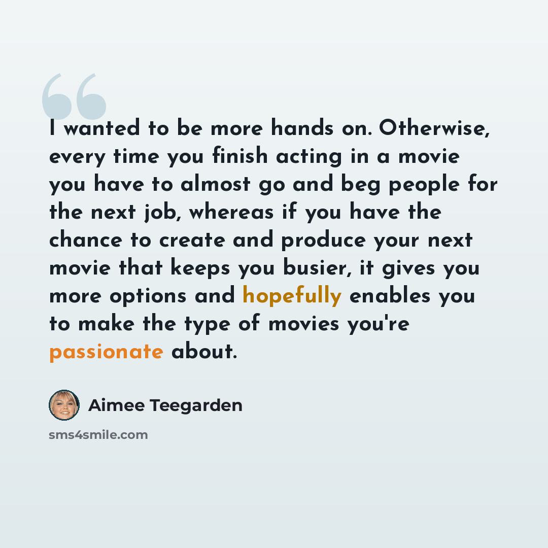 “I wanted to be more hands on. Otherwise, every time you finish acting in a movie you have to almost go and beg people for the next job, whereas if you have the chance to create and produce your next movie that keeps you busier, it gives you more options and hopefully enables you to make the type…” quote by Aimee Teegarden