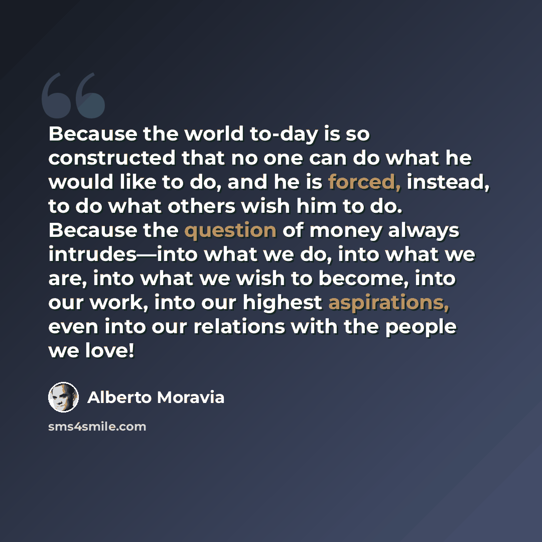 “Because the world to-day is so constructed that no one can do what he would like to do, and he is forced, instead, to do what others wish him to do. Because the question of money always intrudes—into what we do, into what we are, into what we wish to become, into our work, into our highest…” quote by Alberto Moravia