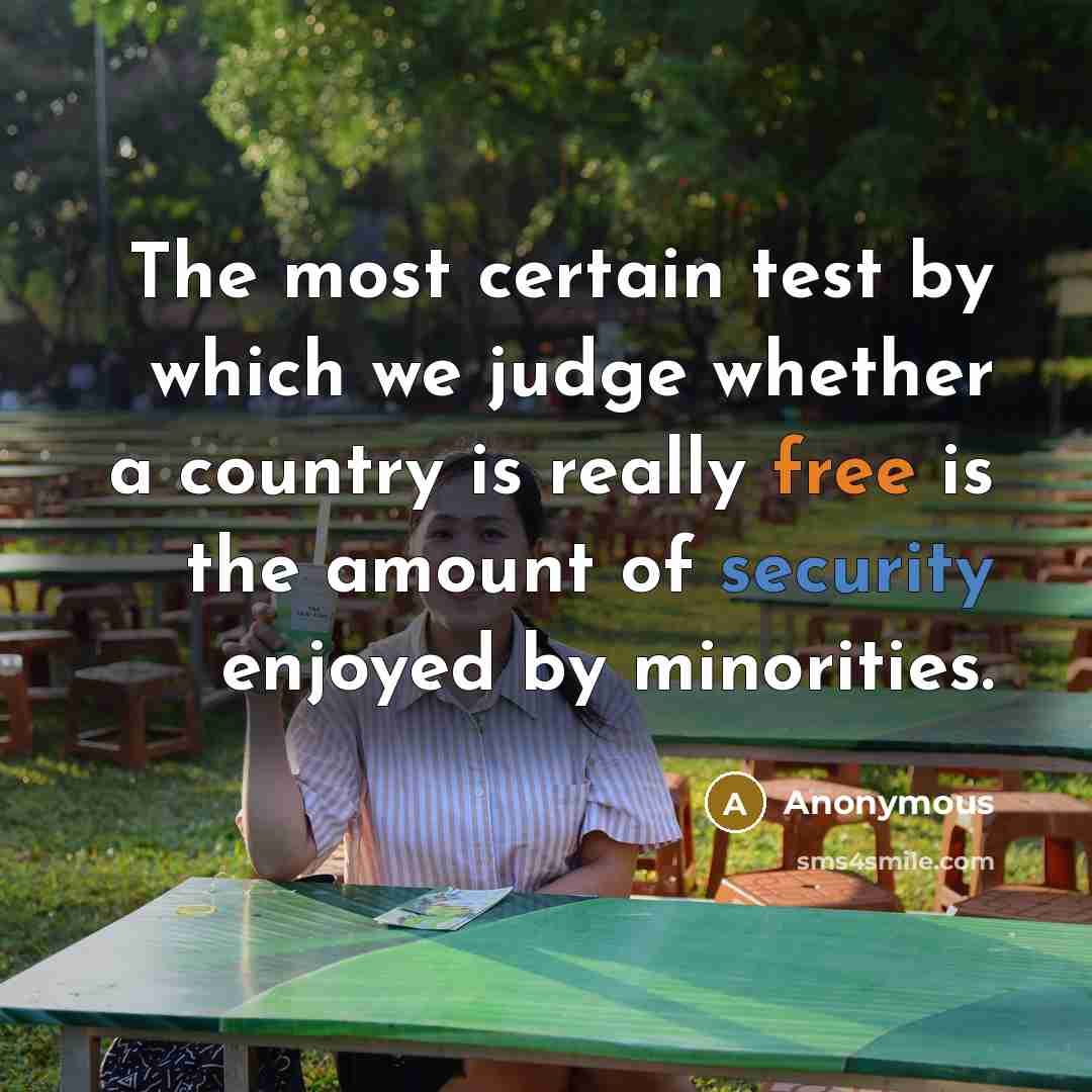 “The most certain test by which we judge whether a country is really free is the amount of security enjoyed by minorities.” quote by Anonymous