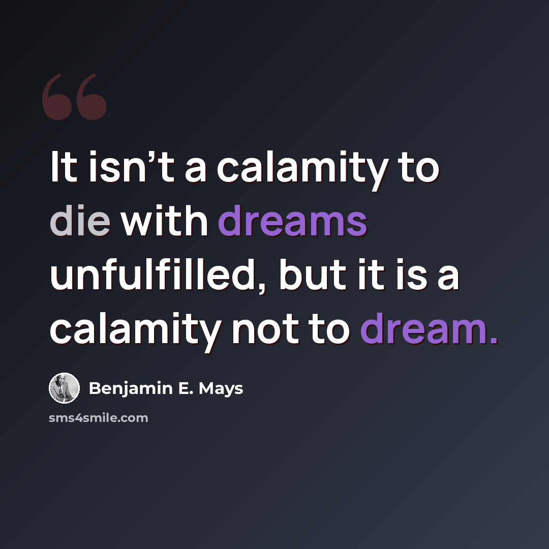 “It isn't a calamity to die with dreams unfulfilled, but it is a calamity not to dream.” quote by Benjamin E. Mays