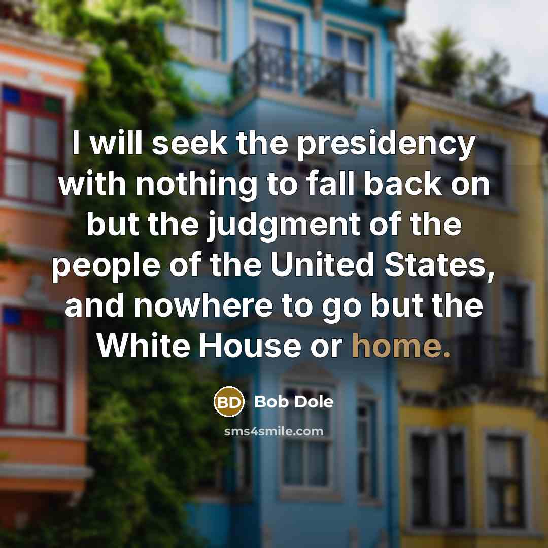 “I will seek the presidency with nothing to fall back on but the judgment of the people of the United States, and nowhere to go but the White House or home.” quote by Bob Dole