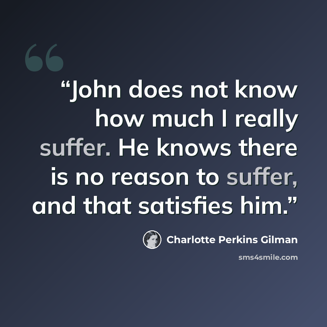 “John does not know how much I really suffer. He knows there is no reason to suffer, and that satisfies him.” quote by Charlotte Perkins Gilman