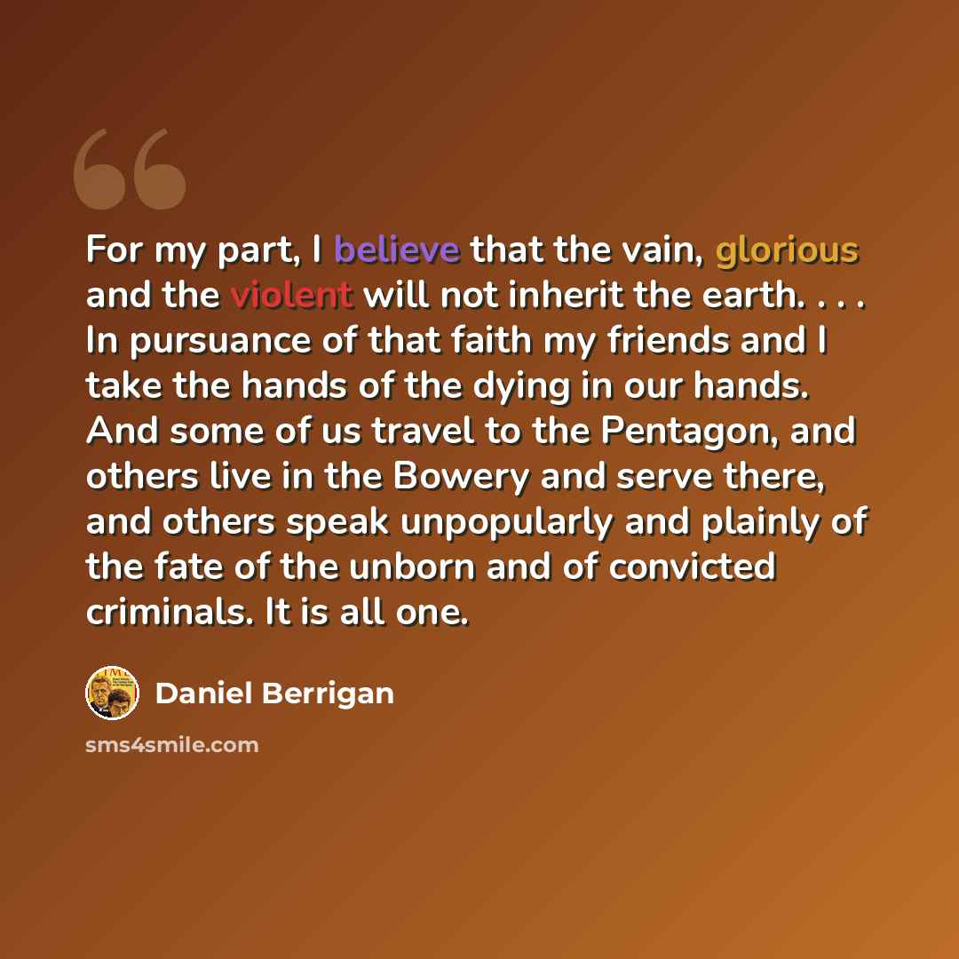 “For my part, I believe that the vain, glorious and the violent will not inherit the earth. . . . In pursuance of that faith my friends and I take the hands of the dying in our hands. And some of us travel to the Pentagon, and others live in the Bowery and serve there, and others speak unpopularly…” quote by Daniel Berrigan