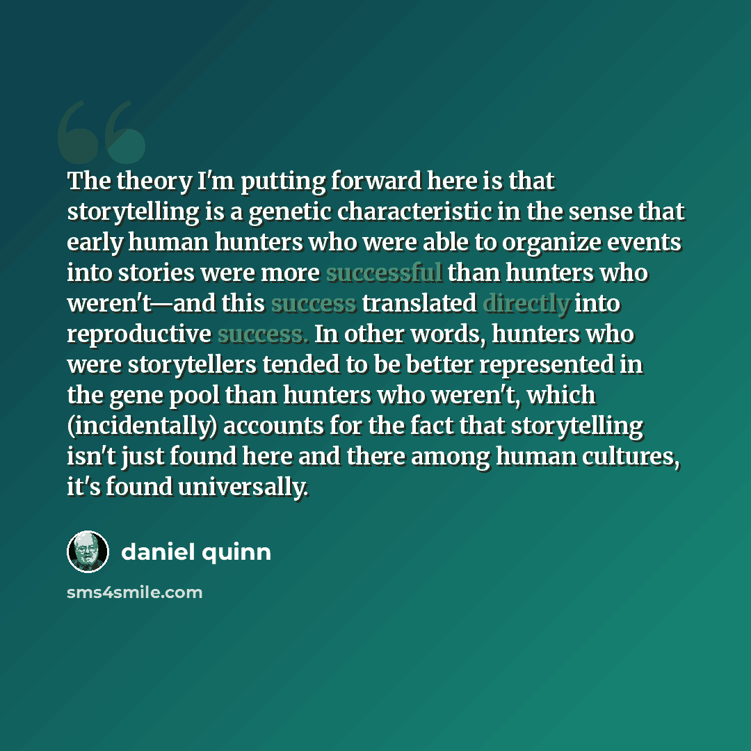 “The theory I'm putting forward here is that storytelling is a genetic characteristic in the sense that early human hunters who were able to organize events into stories were more successful than hunters who weren't—and this success translated directly into reproductive success. In other words…” quote by Daniel Quinn