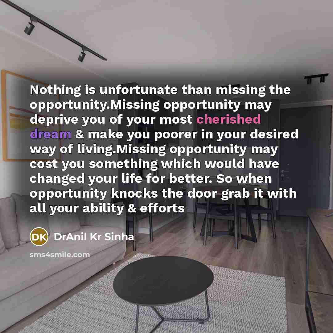 “Nothing is unfortunate than missing the opportunity.Missing opportunity may deprive you of your most cherished dream & make you poorer in your desired way of living.Missing opportunity may cost you something which would have changed your life for better. So when opportunity knocks the door grab it…” quote by DrAnil Kr Sinha