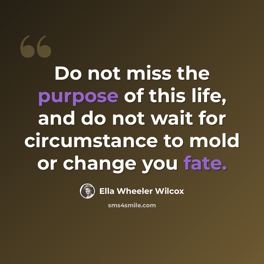 “Do not miss the purpose of this life, and do not wait for circumstance to mold or change you fate.” quote by Ella Wheeler Wilcox