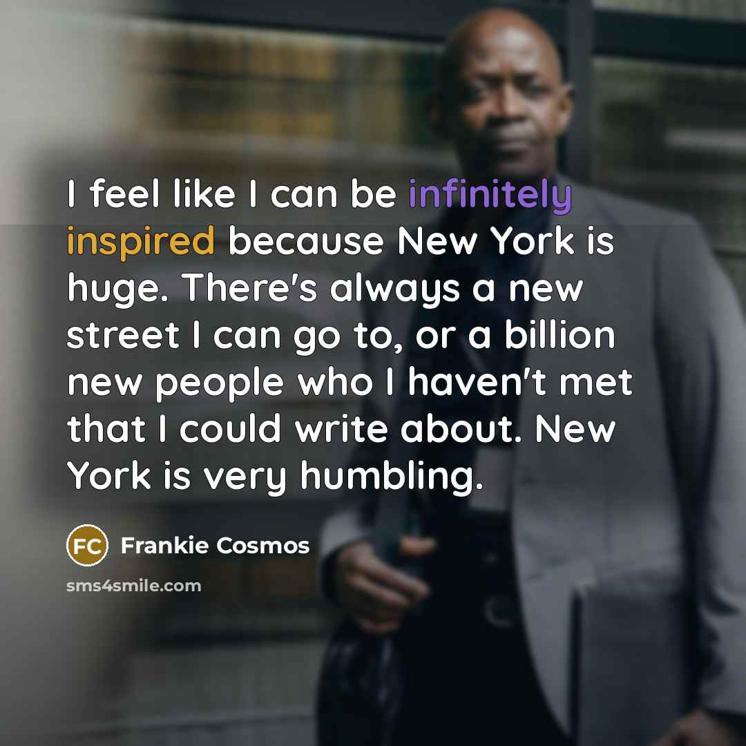 “I feel like I can be infinitely inspired because New York is huge. There's always a new street I can go to, or a billion new people who I haven't met that I could write about. New York is very humbling.” quote by Frankie Cosmos