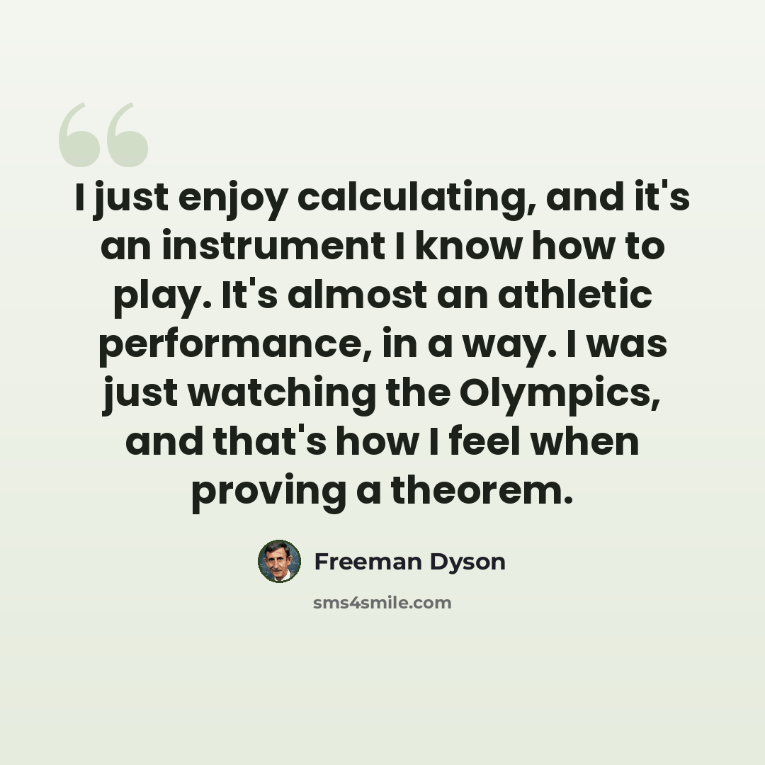 “I just enjoy calculating, and it's an instrument I know how to play. It's almost an athletic performance, in a way. I was just watching the Olympics, and that's how I feel when proving a theorem.” quote by Freeman Dyson
