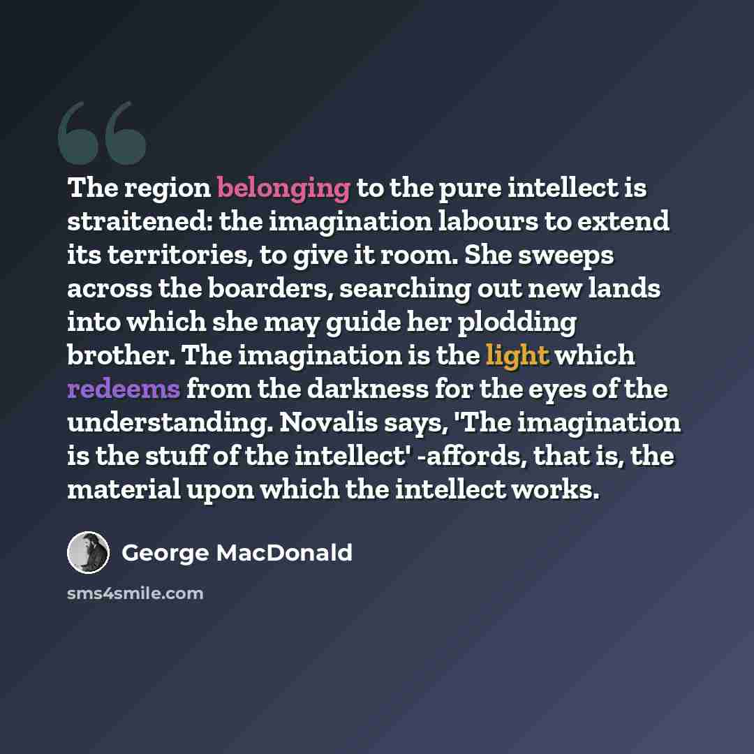 “The region belonging to the pure intellect is straitened: the imagination labours to extend its territories, to give it room. She sweeps across the boarders, searching out new lands into which she may guide her plodding brother. The imagination is the light which redeems from the darkness for the…” quote by George MacDonald