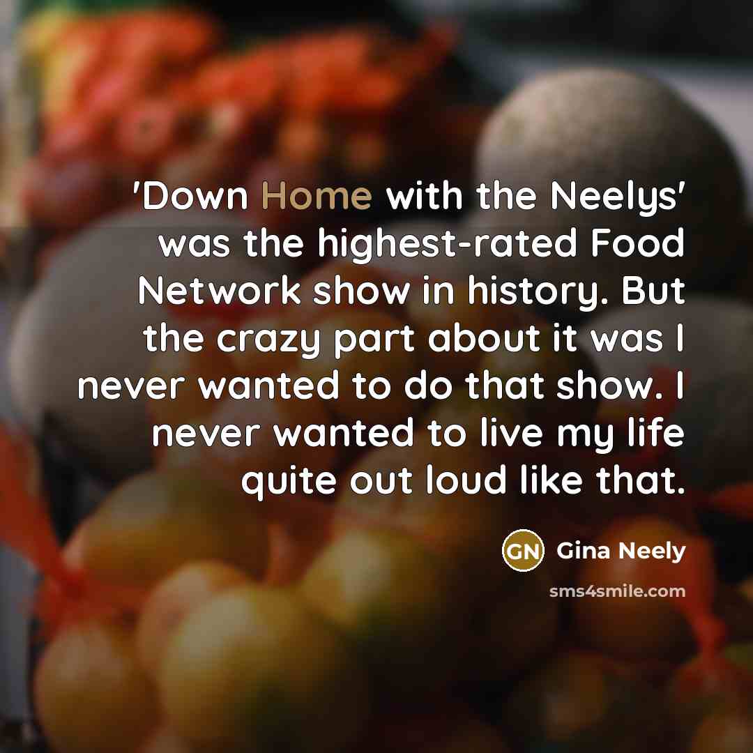 “'Down Home with the Neelys' was the highest-rated Food Network show in history. But the crazy part about it was I never wanted to do that show. I never wanted to live my life quite out loud like that.” quote by Gina Neely
