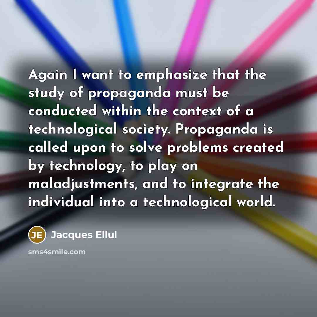 “Again I want to emphasize that the study of propaganda must be conducted within the context of a technological society. Propaganda is called upon to solve problems created by technology, to play on maladjustments, and to integrate the individual into a technological world.” quote by Jacques Ellul