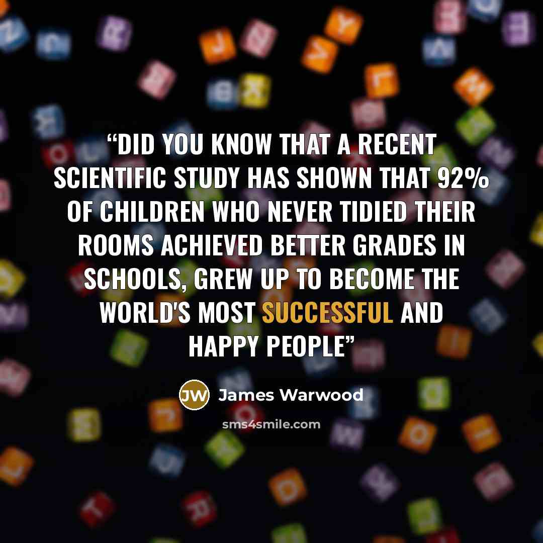 “Did you know that a recent scientific study has shown that 92% of children who never tidied their rooms achieved better grades in schools, grew up to become the world's most successful and happy people” quote by James Warwood