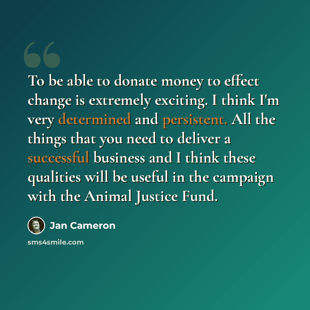 “To be able to donate money to effect change is extremely exciting. I think I'm very determined and persistent. All the things that you need to deliver a successful business and I think these qualities will be useful in the campaign with the Animal Justice Fund.” quote by Jan Cameron