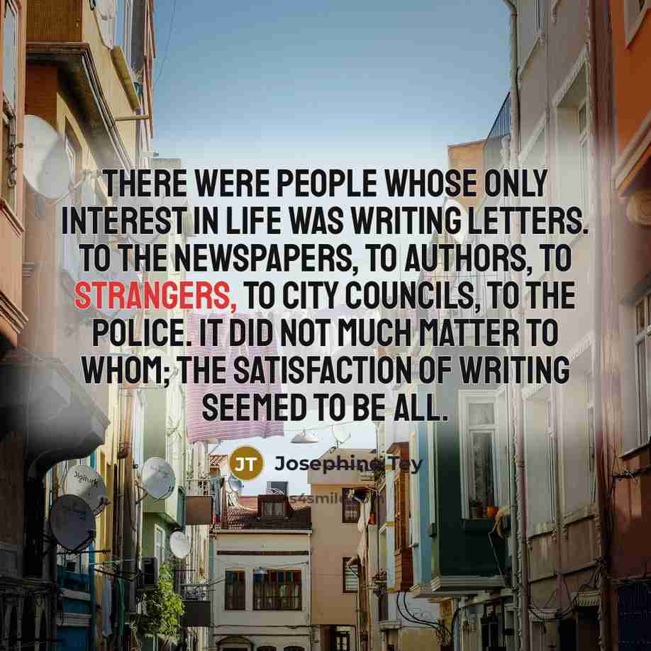 “There were people whose only interest in life was writing letters. To the newspapers, to authors, to strangers, to City Councils, to the police. It did not much matter to whom; the satisfaction of writing seemed to be all.” quote by Josephine Tey