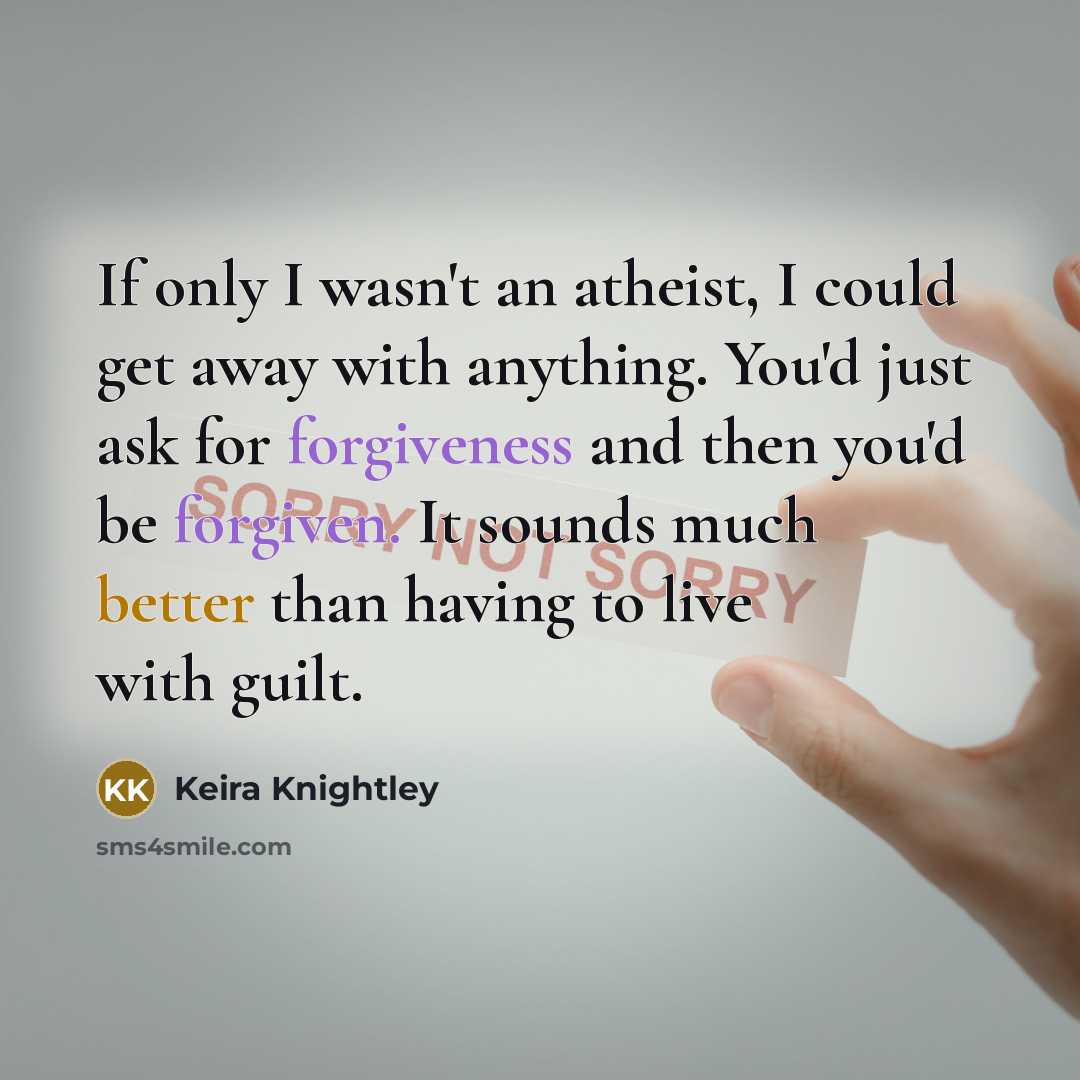“If only I wasn't an atheist, I could get away with anything. You'd just ask for forgiveness and then you'd be forgiven. It sounds much better than having to live with guilt.” quote by Keira Knightley