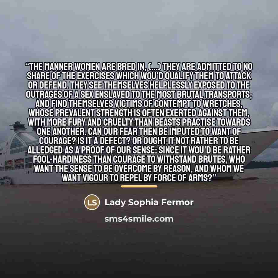 “The manner Women are bred in, (...) they are admitted to no share of the exercises which wou'd qualify them to attack or defend. They see themselves helplessly exposed to the outrages of a sex enslaved to the most brutal transports; and find themselves victims of contempt to wretches, whose…” quote by Lady Sophia Fermor
