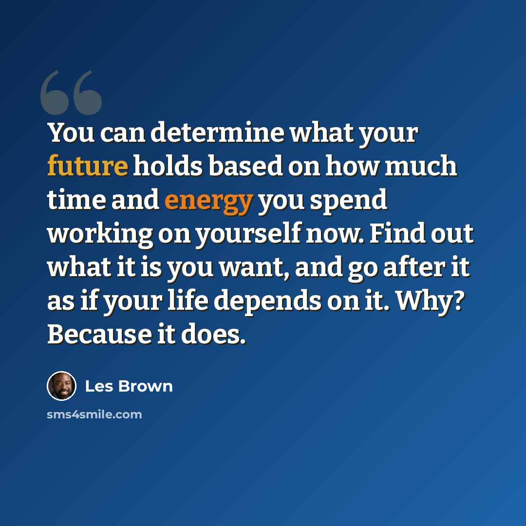 “You can determine what your future holds based on how much time and energy you spend working on yourself now. Find out what it is you want, and go after it as if your life depends on it. Why? Because it does.” quote by Les Brown