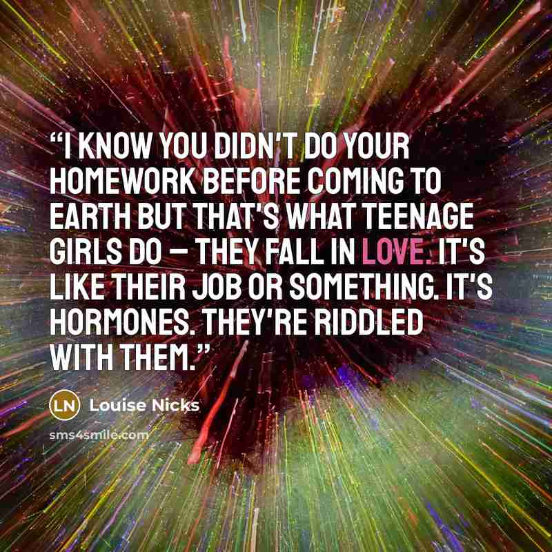 “I know you didn't do your homework before coming to Earth but that's what teenage girls do – they fall in love. It's like their job or something. It's hormones. They're riddled with them.” quote by Louise Nicks