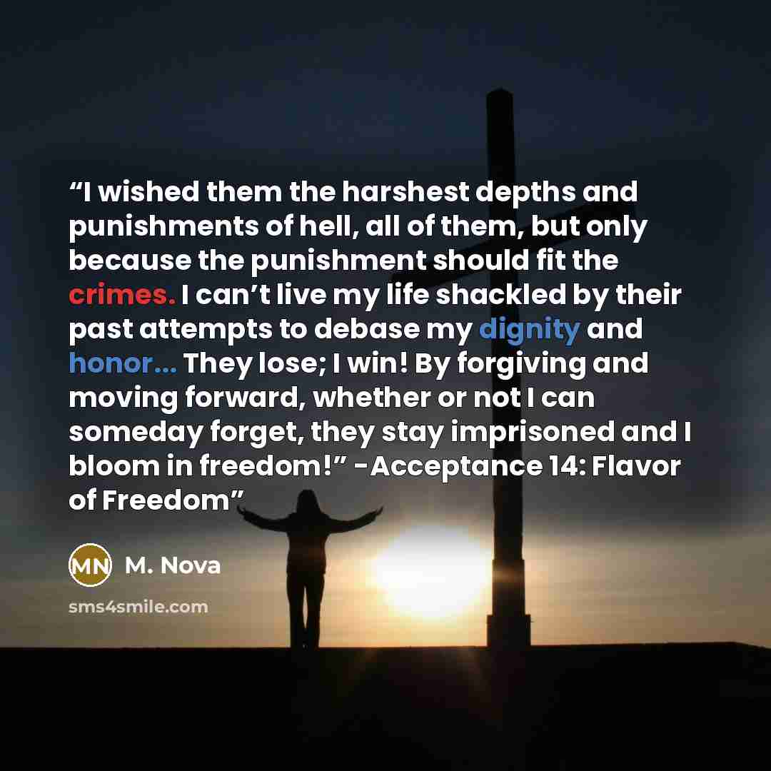 “I wished them the harshest depths and punishments of hell, all of them, but only because the punishment should fit the crimes. I can’t live my life shackled by their past attempts to debase my dignity and honor... They lose; I win! By forgiving and moving forward, whether or not I can someday…” quote by M. Nova