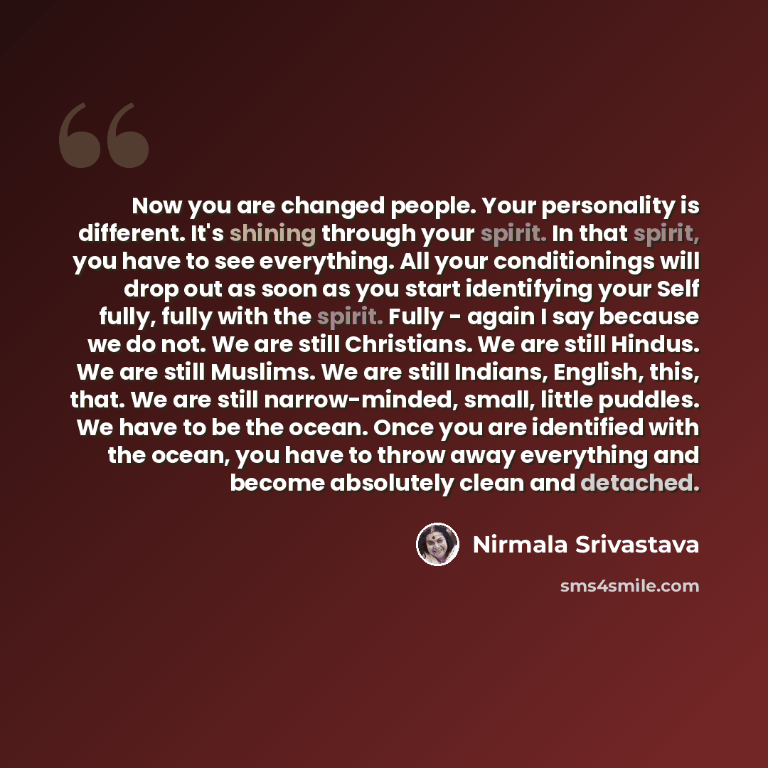“Now you are changed people. Your personality is different. It's shining through your spirit. In that spirit, you have to see everything. All your conditionings will drop out as soon as you start identifying your Self fully, fully with the spirit. Fully - again I say because we do not. We are still…” quote by Nirmala Srivastava