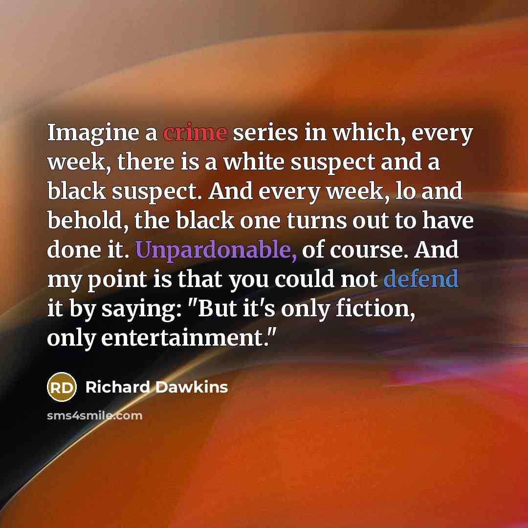 “Imagine a crime series in which, every week, there is a white suspect and a black suspect. And every week, lo and behold, the black one turns out to have done it. Unpardonable, of course. And my point is that you could not defend it by saying: "But it's only fiction, only entertainment."” quote by Richard Dawkins