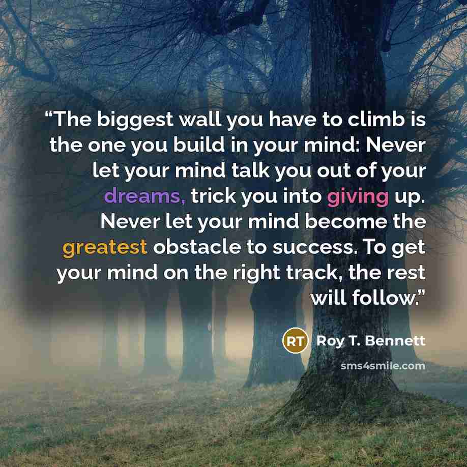 “The biggest wall you have to climb is the one you build in your mind: Never let your mind talk you out of your dreams, trick you into giving up. Never let your mind become the greatest obstacle to success. To get your mind on the right track, the rest will follow.” quote by Roy T. Bennett