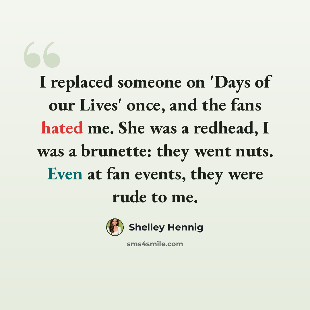 “I replaced someone on 'Days of our Lives' once, and the fans hated me. She was a redhead, I was a brunette: they went nuts. Even at fan events, they were rude to me.” quote by Shelley Hennig
