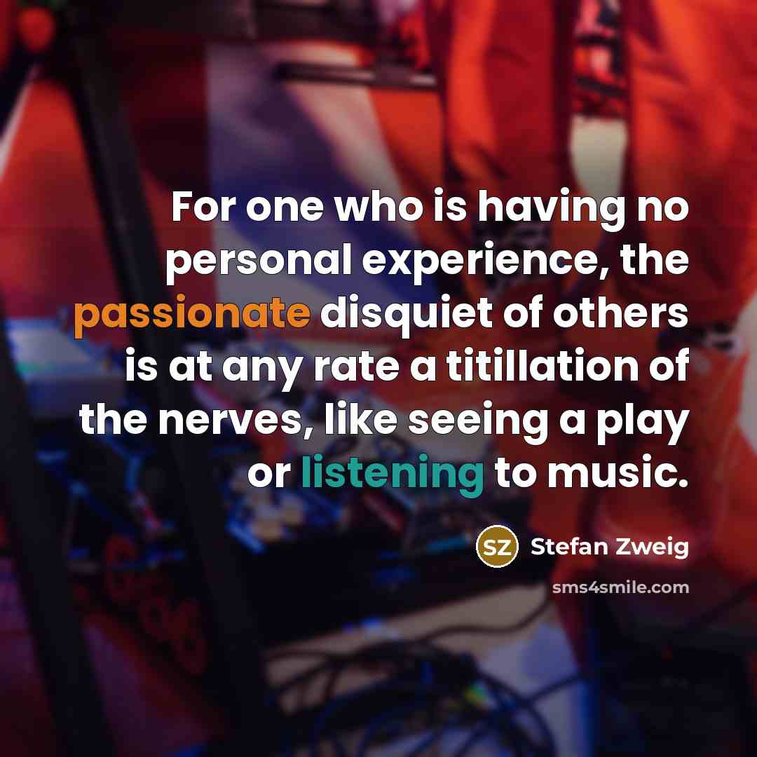 “For one who is having no personal experience, the passionate disquiet of others is at any rate a titillation of the nerves, like seeing a play or listening to music.” quote by Stefan Zweig