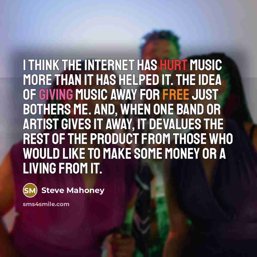 “I think the Internet has hurt music more than it has helped it. The idea of giving music away for free just bothers me. And, when one band or artist gives it away, it devalues the rest of the product from those who would like to make some money or a living from it.” quote by Steve Mahoney