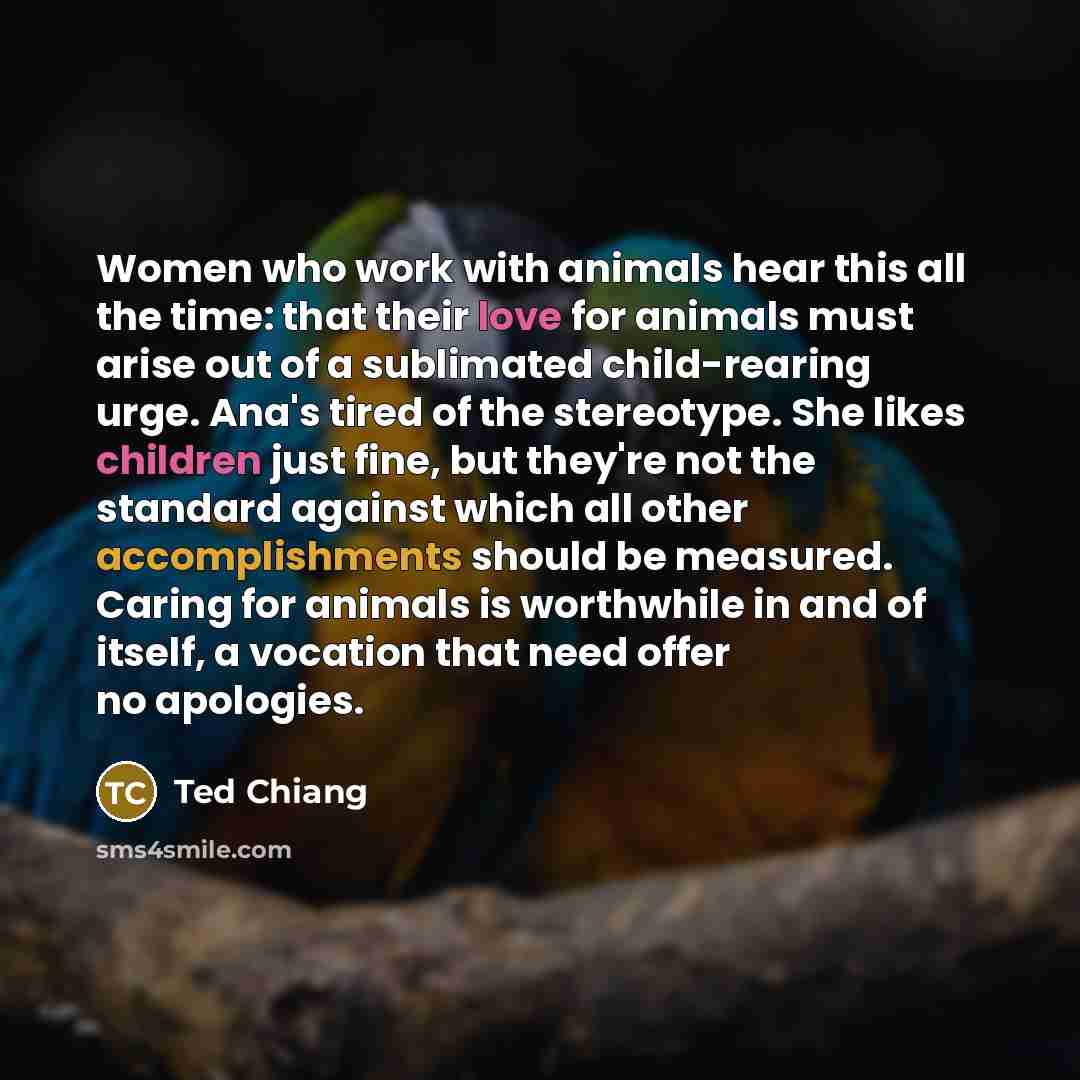 “Women who work with animals hear this all the time: that their love for animals must arise out of a sublimated child-rearing urge. Ana's tired of the stereotype. She likes children just fine, but they're not the standard against which all other accomplishments should be measured. Caring for…” quote by Ted Chiang