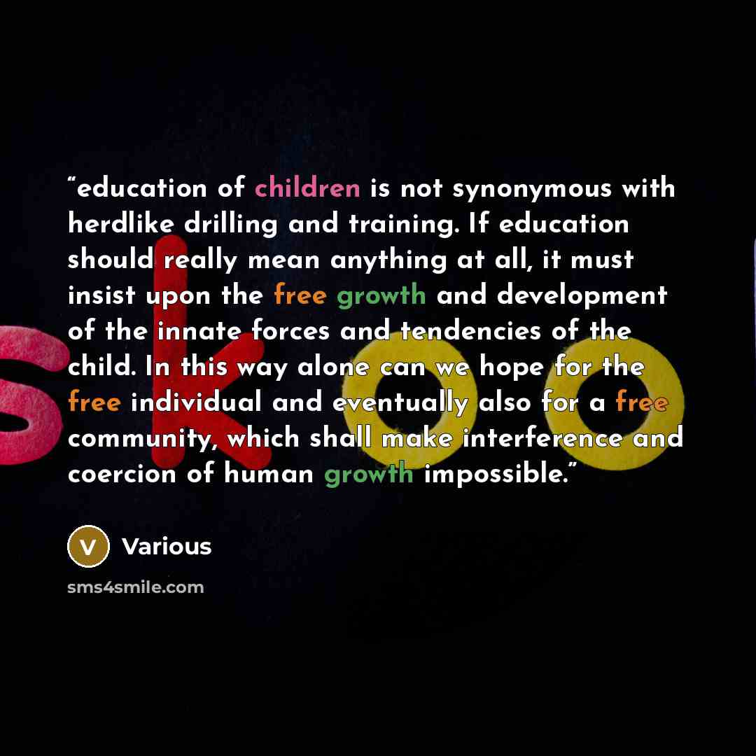“education of children is not synonymous with herdlike drilling and training. If education should really mean anything at all, it must insist upon the free growth and development of the innate forces and tendencies of the child. In this way alone can we hope for the free individual and eventually…” quote by Various
