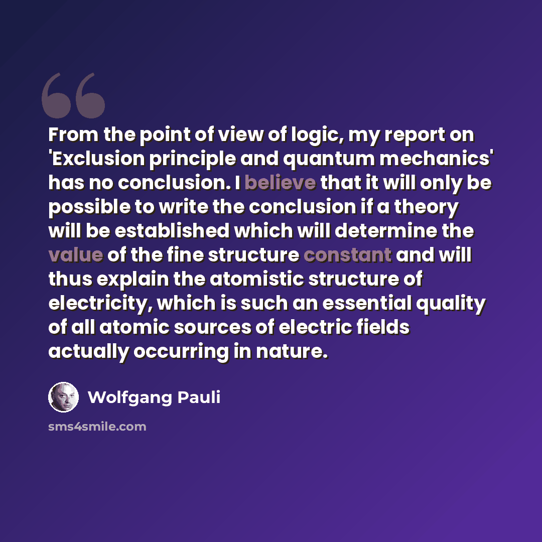 “From the point of view of logic, my report on 'Exclusion principle and quantum mechanics' has no conclusion. I believe that it will only be possible to write the conclusion if a theory will be established which will determine the value of the fine structure constant and will thus explain the…” quote by Wolfgang Pauli