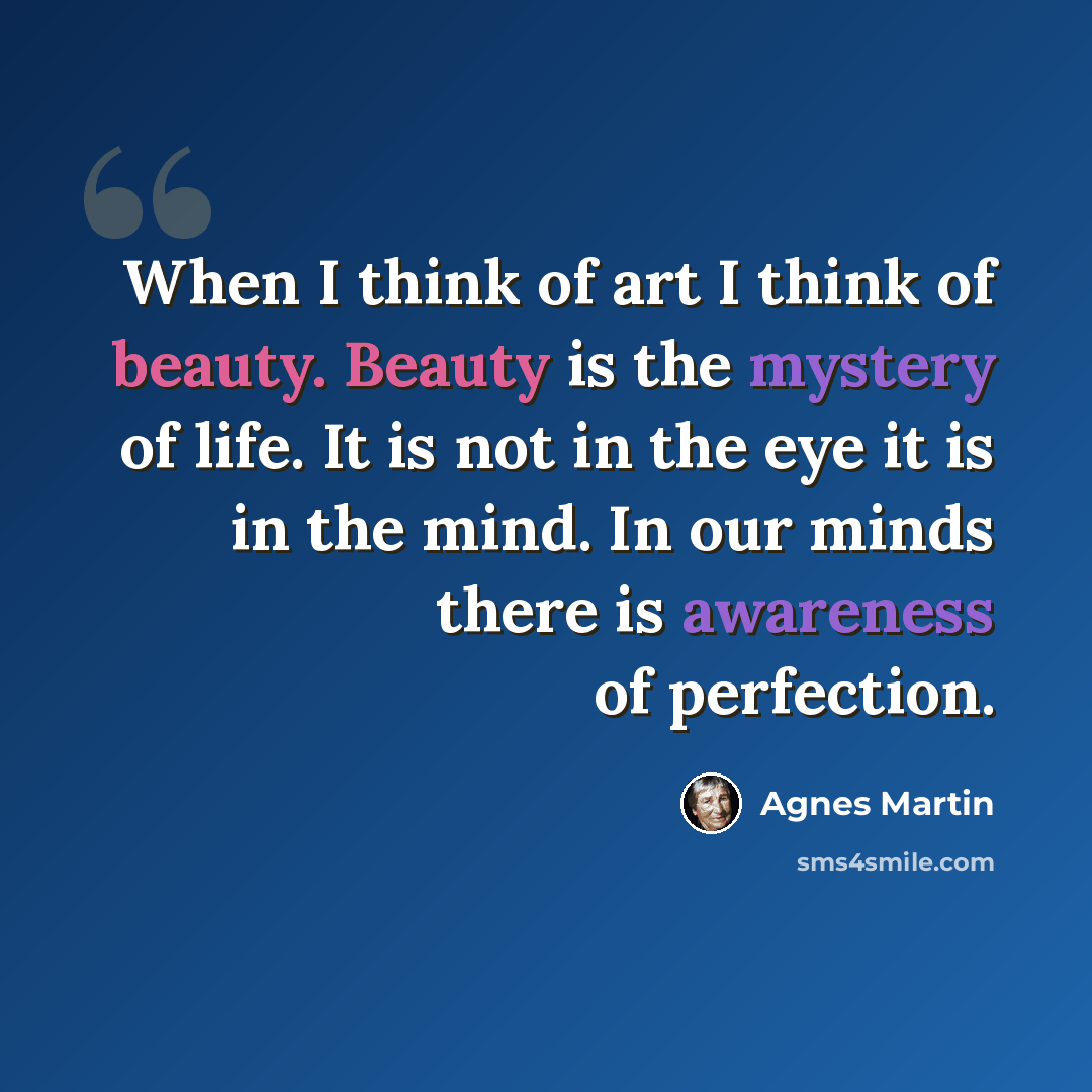 “When I think of art I think of beauty. Beauty is the mystery of life. It is not in the eye it is in the mind. In our minds there is awareness of perfection.” quote by Agnes Martin