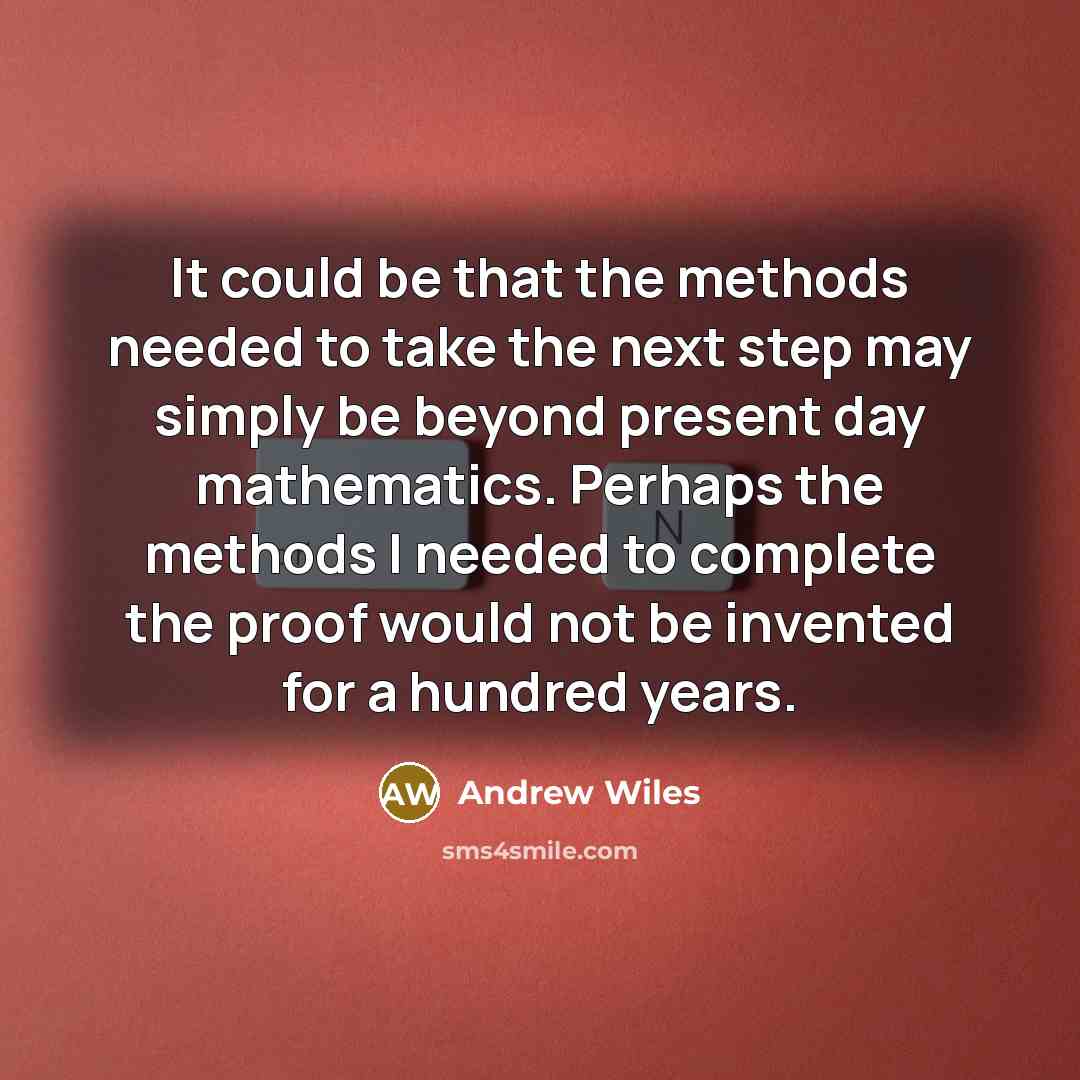 “It could be that the methods needed to take the next step may simply be beyond present day mathematics. Perhaps the methods I needed to complete the proof would not be invented for a hundred years.” quote by Andrew Wiles