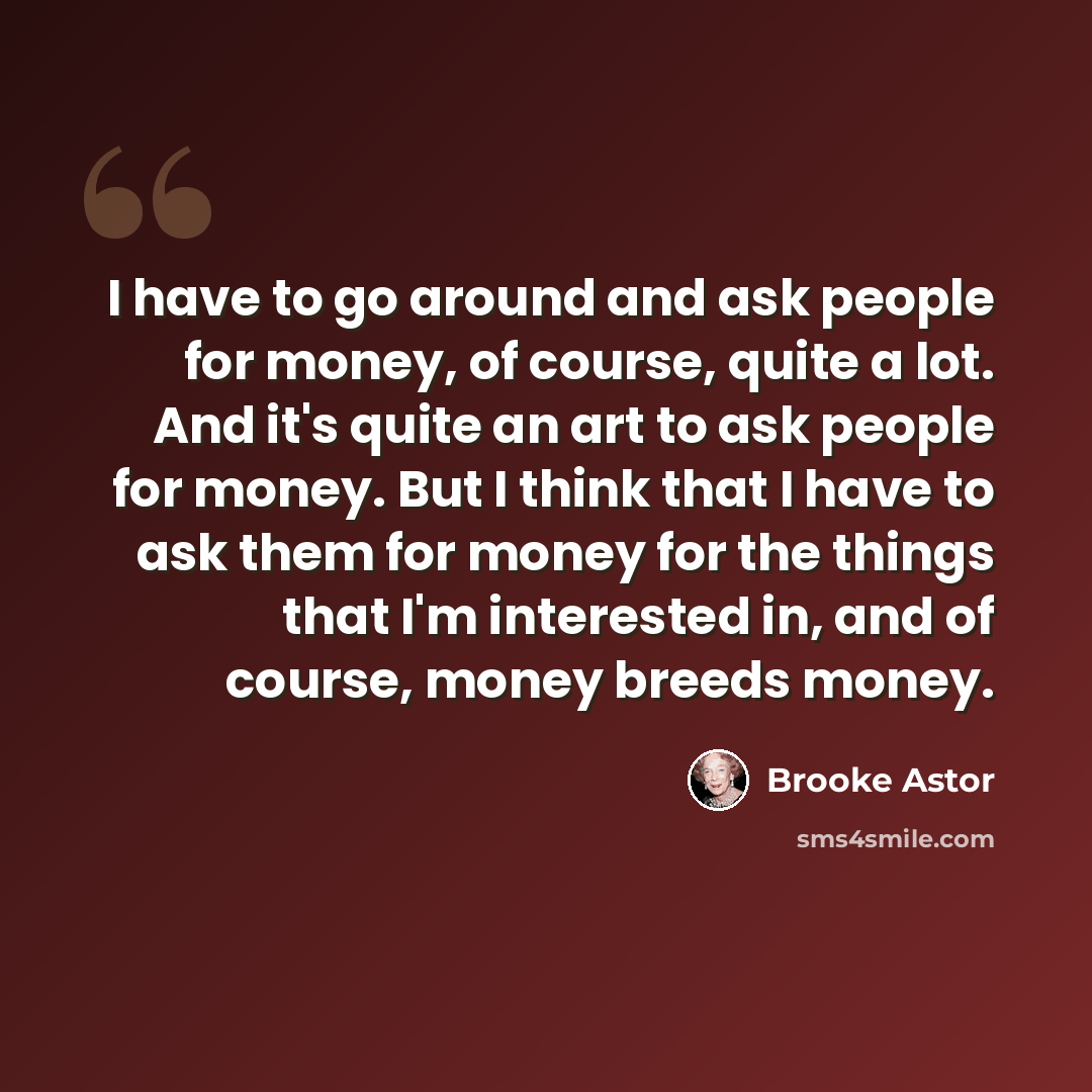 “I have to go around and ask people for money, of course, quite a lot. And it's quite an art to ask people for money. But I think that I have to ask them for money for the things that I'm interested in, and of course, money breeds money.” quote by Brooke Astor