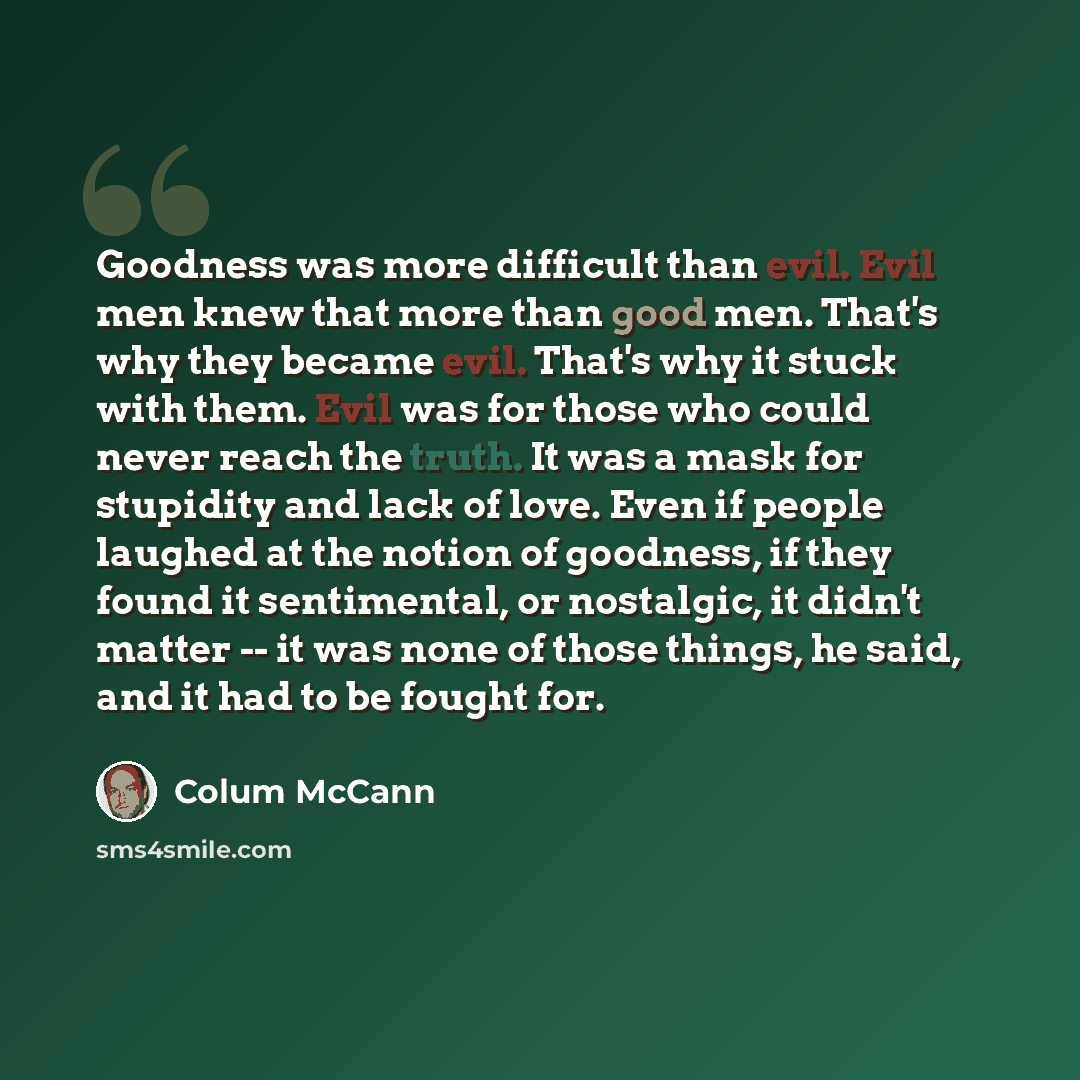 “Goodness was more difficult than evil. Evil men knew that more than good men. That's why they became evil. That's why it stuck with them. Evil was for those who could never reach the truth. It was a mask for stupidity and lack of love. Even if people laughed at the notion of goodness, if they…” quote by Colum McCann