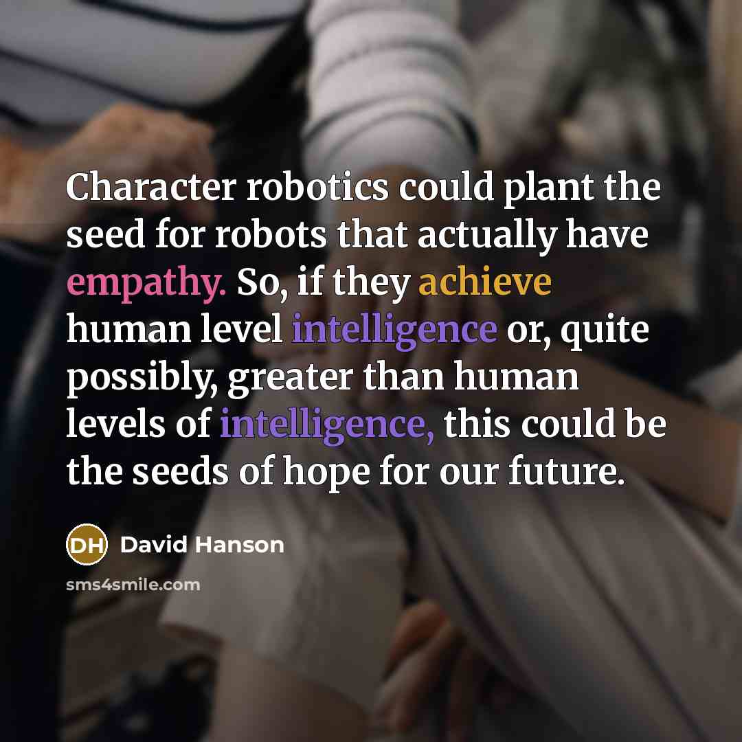“Character robotics could plant the seed for robots that actually have empathy. So, if they achieve human level intelligence or, quite possibly, greater than human levels of intelligence, this could be the seeds of hope for our future.” quote by David Hanson