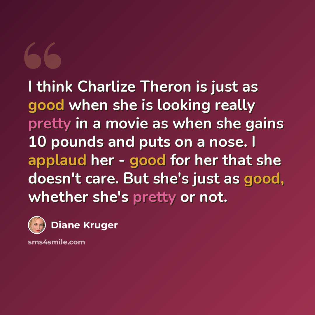 “I think Charlize Theron is just as good when she is looking really pretty in a movie as when she gains 10 pounds and puts on a nose. I applaud her - good for her that she doesn't care. But she's just as good, whether she's pretty or not.” quote by Diane Kruger