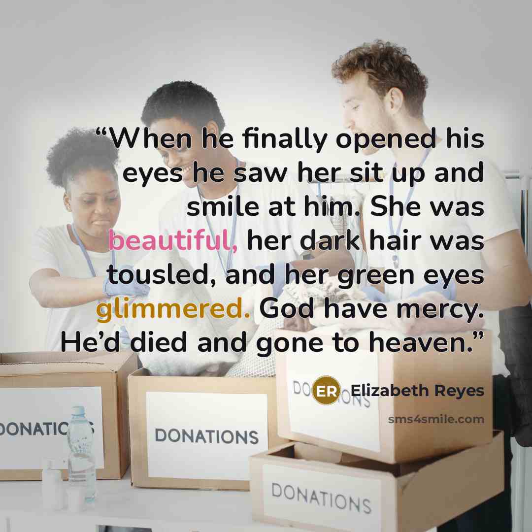 “When he finally opened his eyes he saw her sit up and smile at him. She was beautiful, her dark hair was tousled, and her green eyes glimmered. God have mercy. He’d died and gone to heaven.” quote by Elizabeth Reyes