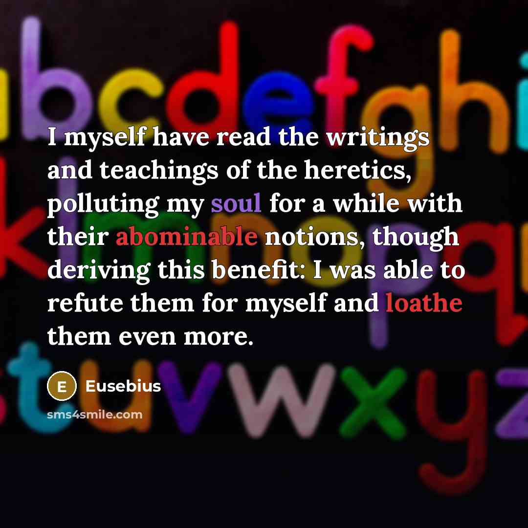 “I myself have read the writings and teachings of the heretics, polluting my soul for a while with their abominable notions, though deriving this benefit: I was able to refute them for myself and loathe them even more.” quote by Eusebius