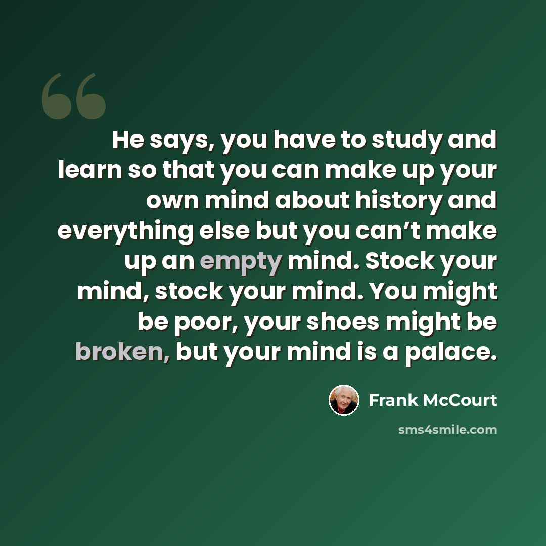 “He says, you have to study and learn so that you can make up your own mind about history and everything else but you can’t make up an empty mind. Stock your mind, stock your mind. You might be poor, your shoes might be broken, but your mind is a palace.” quote by Frank McCourt