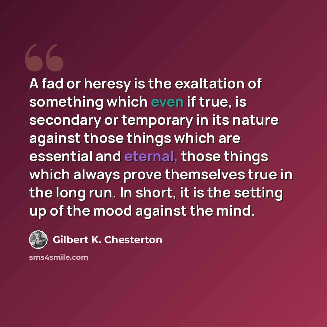 “A fad or heresy is the exaltation of something which even if true, is secondary or temporary in its nature against those things which are essential and eternal, those things which always prove themselves true in the long run. In short, it is the setting up of the mood against the mind.” quote by Gilbert K. Chesterton