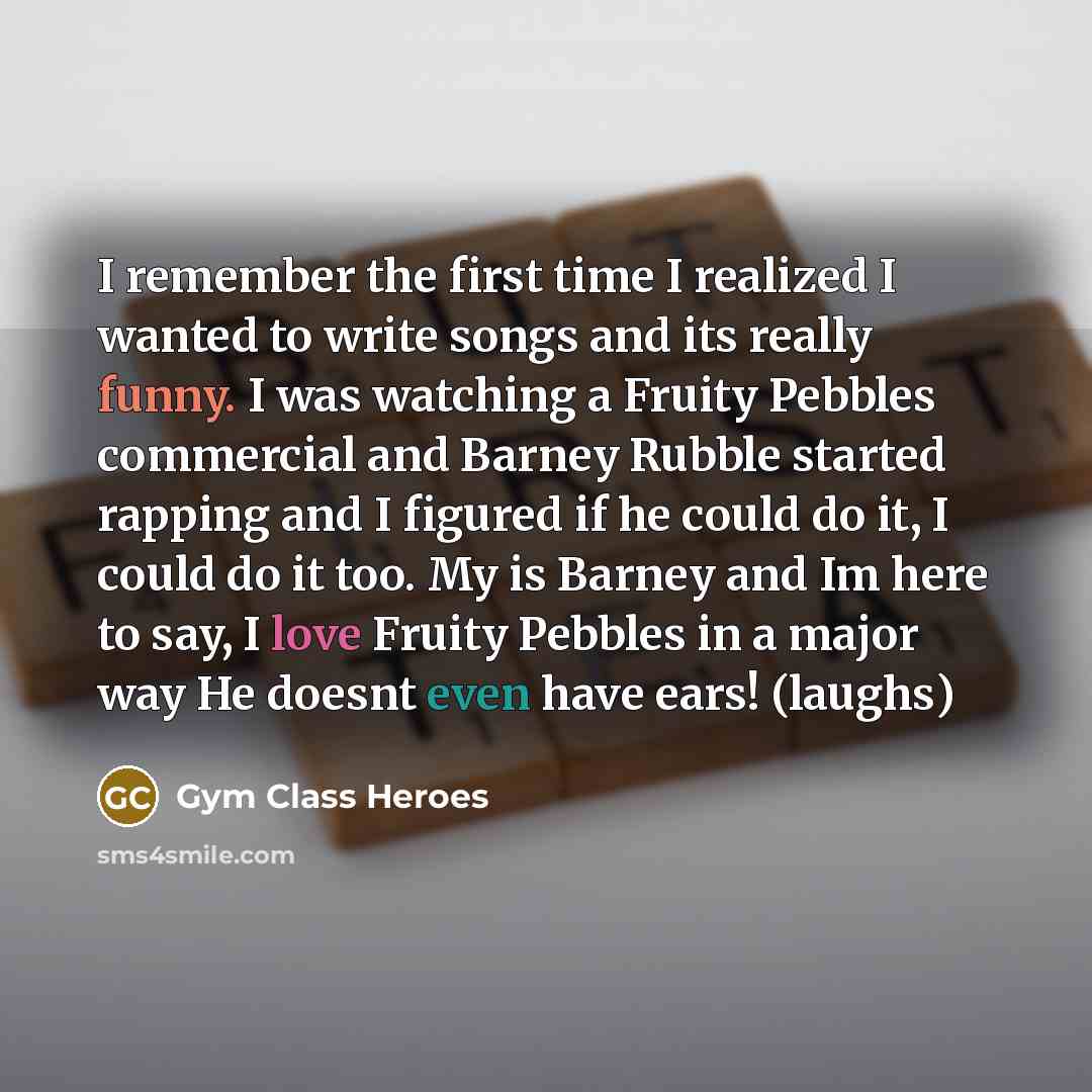 “I remember the first time I realized I wanted to write songs and its really funny. I was watching a Fruity Pebbles commercial and Barney Rubble started rapping and I figured if he could do it, I could do it too. My is Barney and Im here to say, I love Fruity Pebbles in a major way He doesnt even…” quote by Gym Class Heroes