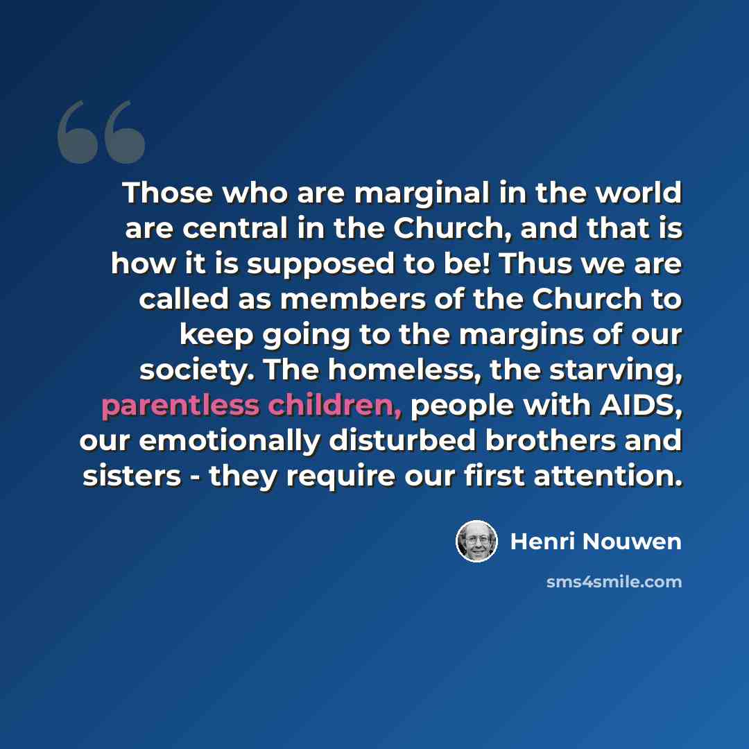 “Those who are marginal in the world are central in the Church, and that is how it is supposed to be! Thus we are called as members of the Church to keep going to the margins of our society. The homeless, the starving, parentless children, people with AIDS, our emotionally disturbed brothers and…” quote by Henri Nouwen