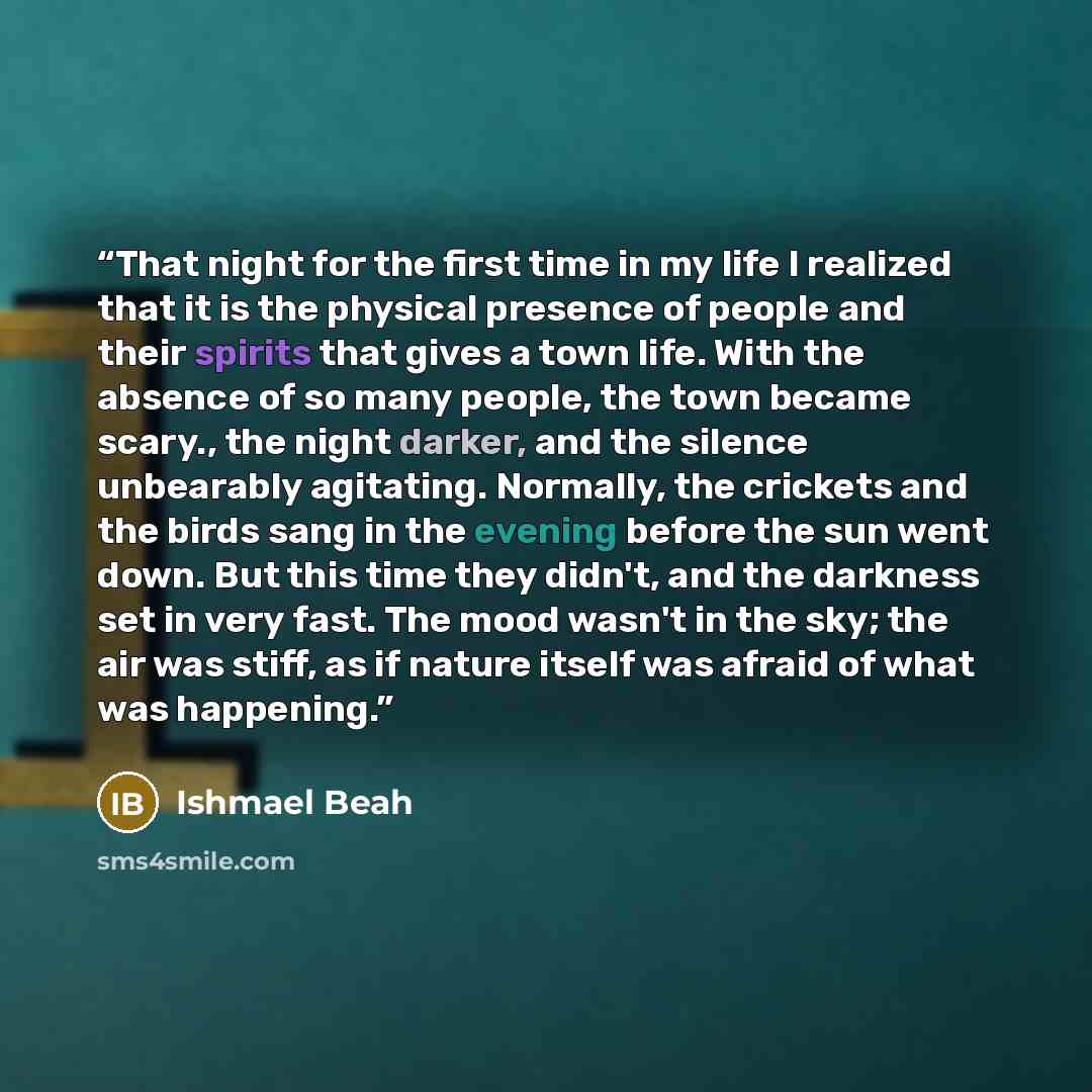“That night for the first time in my life I realized that it is the physical presence of people and their spirits that gives a town life. With the absence of so many people, the town became scary., the night darker, and the silence unbearably agitating. Normally, the crickets and the birds sang in…” quote by Ishmael Beah