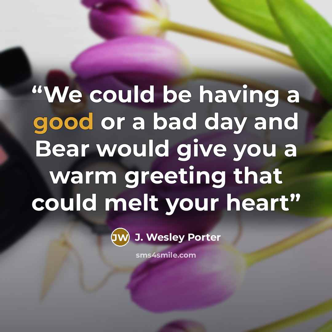 “We could be having a good or a bad day and Bear would give you a warm greeting that could melt your heart” quote by J. Wesley Porter