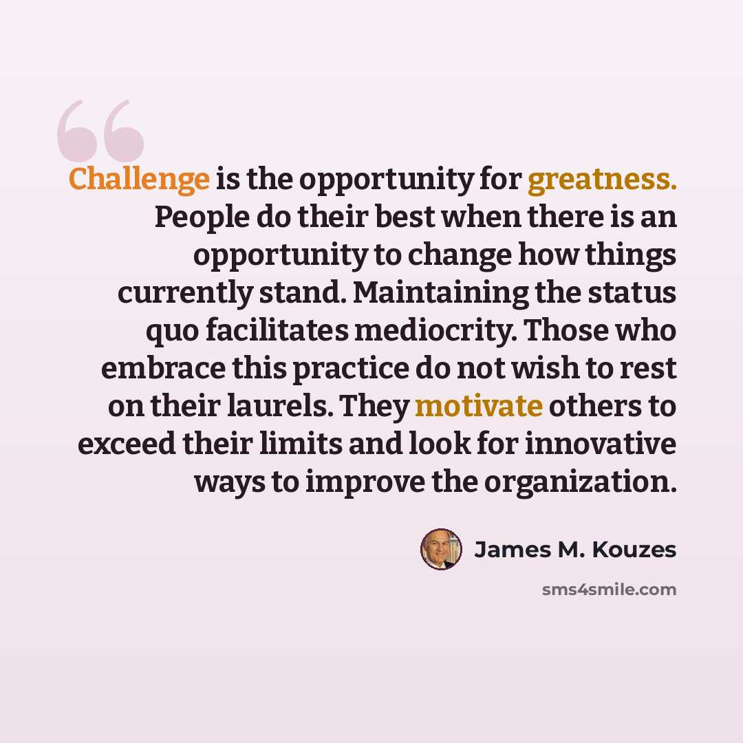 “Challenge is the opportunity for greatness. People do their best when there is an opportunity to change how things currently stand. Maintaining the status quo facilitates mediocrity. Those who embrace this practice do not wish to rest on their laurels. They motivate others to exceed their limits…” quote by James M. Kouzes