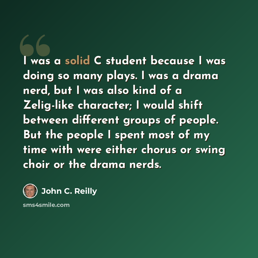 “I was a solid C student because I was doing so many plays. I was a drama nerd, but I was also kind of a Zelig-like character; I would shift between different groups of people. But the people I spent most of my time with were either chorus or swing choir or the drama nerds.” quote by John C. Reilly