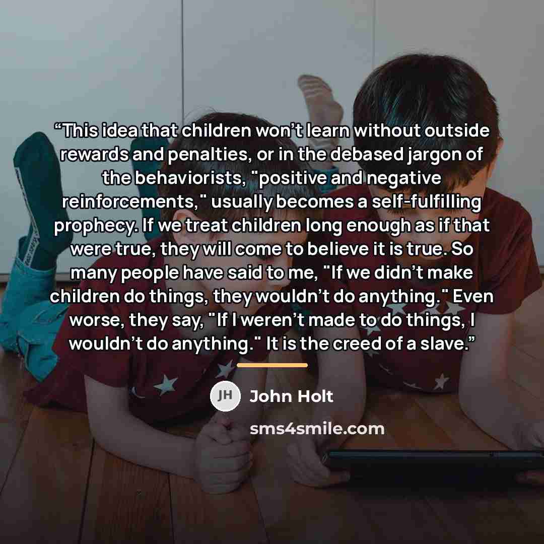“This idea that children won't learn without outside rewards and penalties, or in the debased jargon of the behaviorists, "positive and negative reinforcements," usually becomes a self-fulfilling prophecy. If we treat children long enough as if that were true, they will come to believe it is true…” quote by John Holt