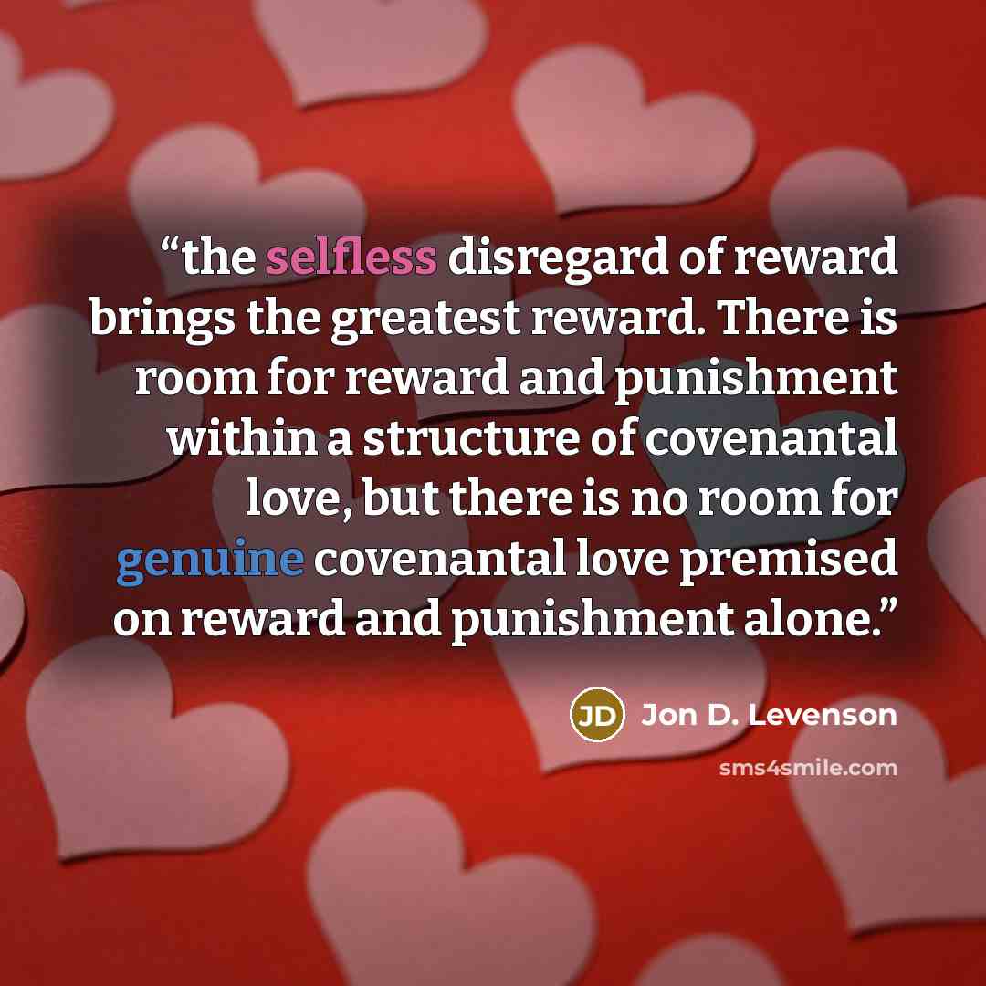 “the selfless disregard of reward brings the greatest reward. There is room for reward and punishment within a structure of covenantal love, but there is no room for genuine covenantal love premised on reward and punishment alone.” quote by Jon D. Levenson